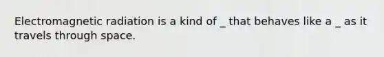 Electromagnetic radiation is a kind of _ that behaves like a _ as it travels through space.