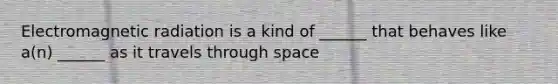 Electromagnetic radiation is a kind of ______ that behaves like a(n) ______ as it travels through space