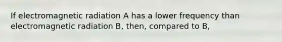 If electromagnetic radiation A has a lower frequency than electromagnetic radiation B, then, compared to B,