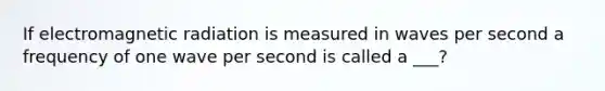 If electromagnetic radiation is measured in waves per second a frequency of one wave per second is called a ___?