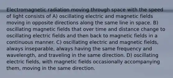 Electromagnetic radiation moving through space with the speed of light consists of A) oscillating electric and magnetic fields moving in opposite directions along the same line in space. B) oscillating magnetic fields that over time and distance change to oscillating electric fields and then back to magnetic fields in a continuous manner. C) oscillating electric and magnetic fields, always inseparable, always having the same frequency and wavelength, and traveling in the same direction. D) oscillating electric fields, with magnetic fields occasionally accompanying them, moving in the same direction.