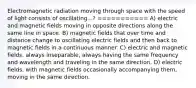 Electromagnetic radiation moving through space with the speed of light consists of oscillating...? =========== A) electric and magnetic fields moving in opposite directions along the same line in space. B) magnetic fields that over time and distance change to oscillating electric fields and then back to magnetic fields in a continuous manner. C) electric and magnetic fields, always inseparable, always having the same frequency and wavelength and traveling in the same direction. D) electric fields, with magnetic fields occasionally accompanying them, moving in the same direction.