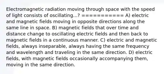 Electromagnetic radiation moving through space with the speed of light consists of oscillating...? =========== A) electric and magnetic fields moving in opposite directions along the same line in space. B) magnetic fields that over time and distance change to oscillating electric fields and then back to magnetic fields in a continuous manner. C) electric and magnetic fields, always inseparable, always having the same frequency and wavelength and traveling in the same direction. D) electric fields, with magnetic fields occasionally accompanying them, moving in the same direction.