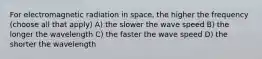 For electromagnetic radiation in space, the higher the frequency (choose all that apply) A) the slower the wave speed B) the longer the wavelength C) the faster the wave speed D) the shorter the wavelength