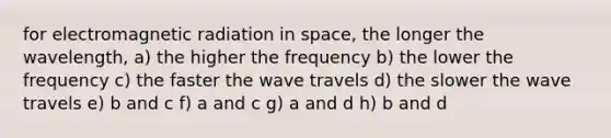 for electromagnetic radiation in space, the longer the wavelength, a) the higher the frequency b) the lower the frequency c) the faster the wave travels d) the slower the wave travels e) b and c f) a and c g) a and d h) b and d