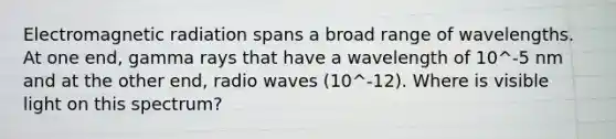 Electromagnetic radiation spans a broad range of wavelengths. At one end, gamma rays that have a wavelength of 10^-5 nm and at the other end, radio waves (10^-12). Where is visible light on this spectrum?