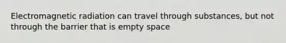 Electromagnetic radiation can travel through substances, but not through the barrier that is empty space