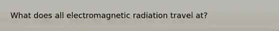 What does all electromagnetic radiation travel at?