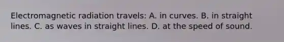 Electromagnetic radiation travels: A. in curves. B. in straight lines. C. as waves in straight lines. D. at the speed of sound.