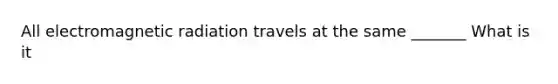 All electromagnetic radiation travels at the same _______ What is it