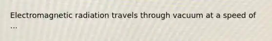 Electromagnetic radiation travels through vacuum at a speed of ...