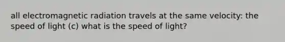 all electromagnetic radiation travels at the same velocity: the speed of light (c) what is the speed of light?