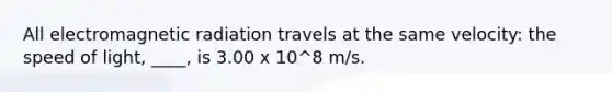 All electromagnetic radiation travels at the same velocity: the speed of light, ____, is 3.00 x 10^8 m/s.