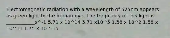 Electromagnetic radiation with a wavelength of 525nm appears as green light to the human eye. The frequency of this light is ____________s^-1 5.71 x 10^14 5.71 x10^5 1.58 x 10^2 1.58 x 10^11 1.75 x 10^-15