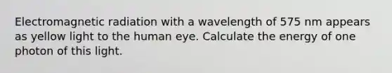 Electromagnetic radiation with a wavelength of 575 nm appears as yellow light to the human eye. Calculate the energy of one photon of this light.