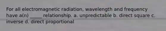 For all electromagnetic radiation, wavelength and frequency have a(n) _____ relationship. a. unpredictable b. direct square c. inverse d. direct proportional