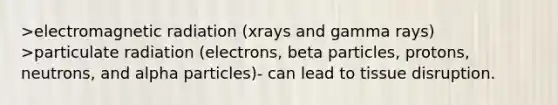 >electromagnetic radiation (xrays and gamma rays) >particulate radiation (electrons, beta particles, protons, neutrons, and alpha particles)- can lead to tissue disruption.