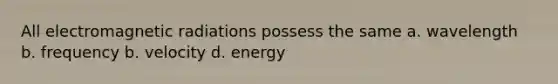 All electromagnetic radiations possess the same a. wavelength b. frequency b. velocity d. energy