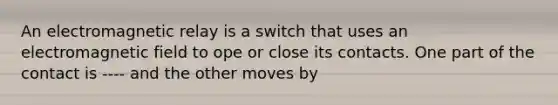 An electromagnetic relay is a switch that uses an electromagnetic field to ope or close its contacts. One part of the contact is ---- and the other moves by