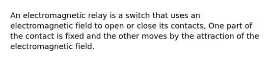 An electromagnetic relay is a switch that uses an electromagnetic field to open or close its contacts, One part of the contact is fixed and the other moves by the attraction of the electromagnetic field.