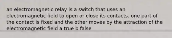 an electromagnetic relay is a switch that uses an electromagnetic field to open or close its contacts. one part of the contact is fixed and the other moves by the attraction of the electromagnetic field a true b false