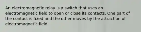 An electromagnetic relay is a switch that uses an electromagnetic field to open or close its contacts. One part of the contact is fixed and the other moves by the attraction of electromagnetic field.