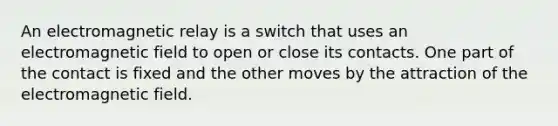 An electromagnetic relay is a switch that uses an electromagnetic field to open or close its contacts. One part of the contact is fixed and the other moves by the attraction of the electromagnetic field.