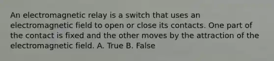 An electromagnetic relay is a switch that uses an electromagnetic field to open or close its contacts. One part of the contact is fixed and the other moves by the attraction of the electromagnetic field. A. True B. False