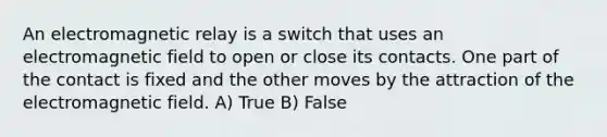 An electromagnetic relay is a switch that uses an electromagnetic field to open or close its contacts. One part of the contact is fixed and the other moves by the attraction of the electromagnetic field. A) True B) False