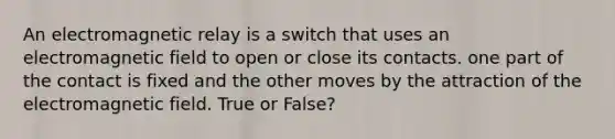 An electromagnetic relay is a switch that uses an electromagnetic field to open or close its contacts. one part of the contact is fixed and the other moves by the attraction of the electromagnetic field. True or False?