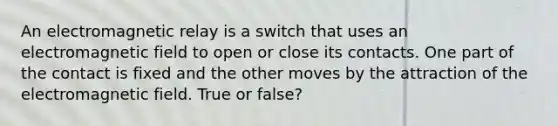 An electromagnetic relay is a switch that uses an electromagnetic field to open or close its contacts. One part of the contact is fixed and the other moves by the attraction of the electromagnetic field. True or false?