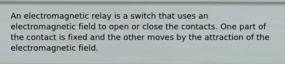 An electromagnetic relay is a switch that uses an electromagnetic field to open or close the contacts. One part of the contact is fixed and the other moves by the attraction of the electromagnetic field.