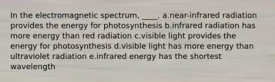 In the electromagnetic spectrum, ____. a.near-infrared radiation provides the energy for photosynthesis b.infrared radiation has more energy than red radiation c.visible light provides the energy for photosynthesis d.visible light has more energy than ultraviolet radiation e.infrared energy has the shortest wavelength