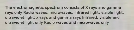 The electromagnetic spectrum consists of X-rays and gamma rays only Radio waves, microwaves, infrared light, visible light, ultraviolet light, x-rays and gamma rays Infrared, visible and ultraviolet light only Radio waves and microwaves only