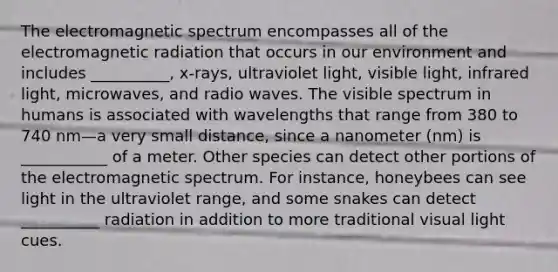 The electromagnetic spectrum encompasses all of the electromagnetic radiation that occurs in our environment and includes __________, x-rays, ultraviolet light, visible light, infrared light, microwaves, and radio waves. The visible spectrum in humans is associated with wavelengths that range from 380 to 740 nm—a very small distance, since a nanometer (nm) is ___________ of a meter. Other species can detect other portions of the electromagnetic spectrum. For instance, honeybees can see light in the ultraviolet range, and some snakes can detect __________ radiation in addition to more traditional visual light cues.