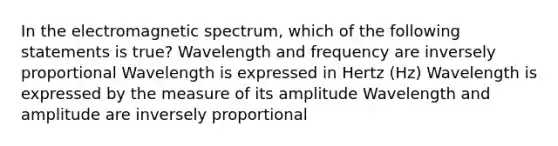 In the electromagnetic spectrum, which of the following statements is true? Wavelength and frequency are inversely proportional Wavelength is expressed in Hertz (Hz) Wavelength is expressed by the measure of its amplitude Wavelength and amplitude are inversely proportional