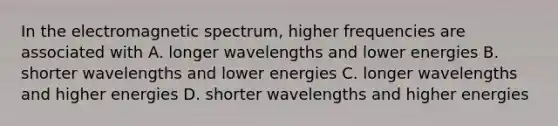 In the electromagnetic spectrum, higher frequencies are associated with A. longer wavelengths and lower energies B. shorter wavelengths and lower energies C. longer wavelengths and higher energies D. shorter wavelengths and higher energies