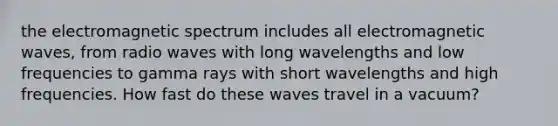 the electromagnetic spectrum includes all electromagnetic waves, from radio waves with long wavelengths and low frequencies to gamma rays with short wavelengths and high frequencies. How fast do these waves travel in a vacuum?