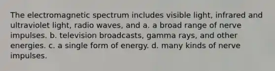 The electromagnetic spectrum includes visible light, infrared and ultraviolet light, radio waves, and a. a broad range of nerve impulses. b. television broadcasts, gamma rays, and other energies. c. a single form of energy. d. many kinds of nerve impulses.