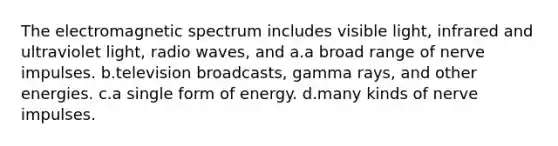 The electromagnetic spectrum includes visible light, infrared and ultraviolet light, radio waves, and a.a broad range of nerve impulses. b.television broadcasts, gamma rays, and other energies. c.a single form of energy. d.many kinds of nerve impulses.