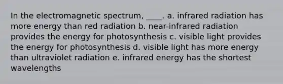 In the electromagnetic spectrum, ____.​ a. ​infrared radiation has more energy than red radiation b. ​near-infrared radiation provides the energy for photosynthesis c. visible light provides the energy for photosynthesis​ d. ​visible light has more energy than ultraviolet radiation e. ​infrared energy has the shortest wavelengths