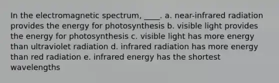 In the electromagnetic spectrum, ____.​ a. ​near-infrared radiation provides the energy for photosynthesis b. visible light provides the energy for photosynthesis​ c. ​visible light has more energy than ultraviolet radiation d. ​infrared radiation has more energy than red radiation e. ​infrared energy has the shortest wavelengths