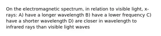 On the electromagnetic spectrum, in relation to visible light, x-rays: A) have a longer wavelength B) have a lower frequency C) have a shorter wavelength D) are closer in wavelength to infrared rays than visible light waves