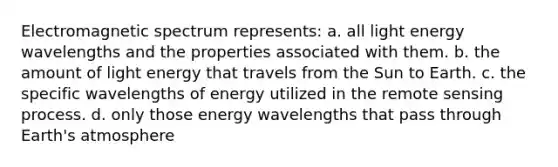 Electromagnetic spectrum represents: a. all light energy wavelengths and the properties associated with them. b. the amount of light energy that travels from the Sun to Earth. c. the specific wavelengths of energy utilized in the remote sensing process. d. only those energy wavelengths that pass through Earth's atmosphere