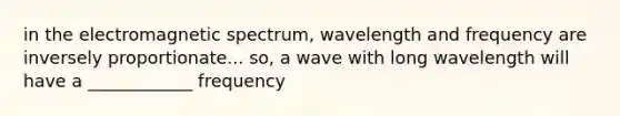 in the electromagnetic spectrum, wavelength and frequency are inversely proportionate... so, a wave with long wavelength will have a ____________ frequency