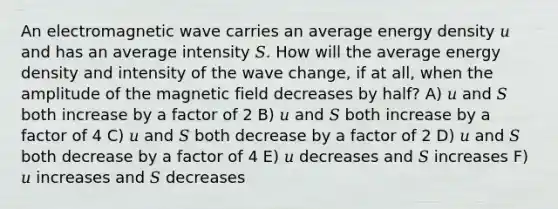 An electromagnetic wave carries an average energy density 𝑢 and has an average intensity 𝑆. How will the average energy density and intensity of the wave change, if at all, when the amplitude of the magnetic field decreases by half? A) 𝑢 and 𝑆 both increase by a factor of 2 B) 𝑢 and 𝑆 both increase by a factor of 4 C) 𝑢 and 𝑆 both decrease by a factor of 2 D) 𝑢 and 𝑆 both decrease by a factor of 4 E) 𝑢 decreases and 𝑆 increases F) 𝑢 increases and 𝑆 decreases