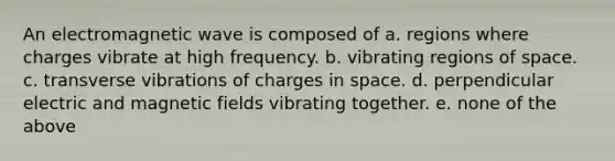 An electromagnetic wave is composed of a. regions where charges vibrate at high frequency. b. vibrating regions of space. c. transverse vibrations of charges in space. d. perpendicular electric and magnetic fields vibrating together. e. none of the above