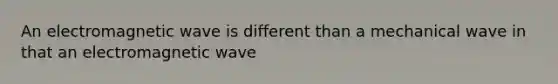 An electromagnetic wave is different than a mechanical wave in that an electromagnetic wave