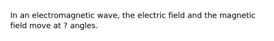 In an electromagnetic wave, the electric field and the magnetic field move at ? angles.