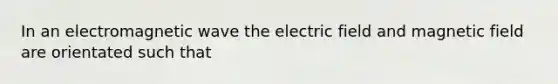 In an electromagnetic wave the electric field and magnetic field are orientated such that